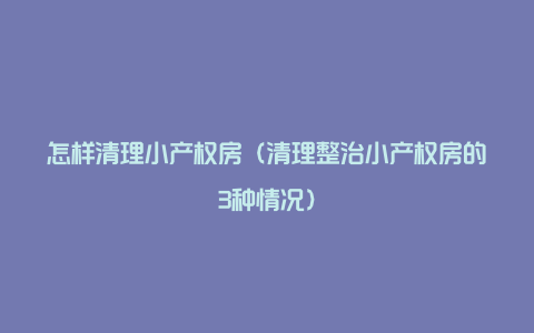 怎样清理小产权房（清理整治小产权房的3种情况）