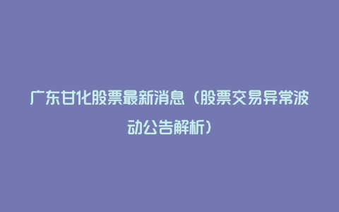 广东甘化股票最新消息（股票交易异常波动公告解析）