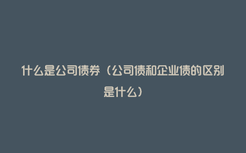 什么是公司债券（公司债和企业债的区别是什么）