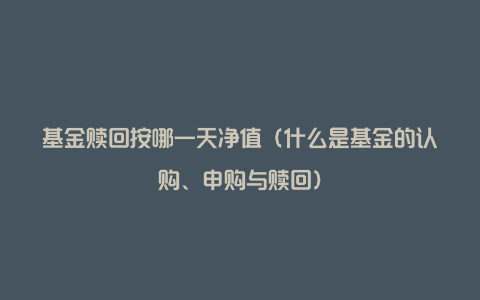 基金赎回按哪一天净值（什么是基金的认购、申购与赎回）