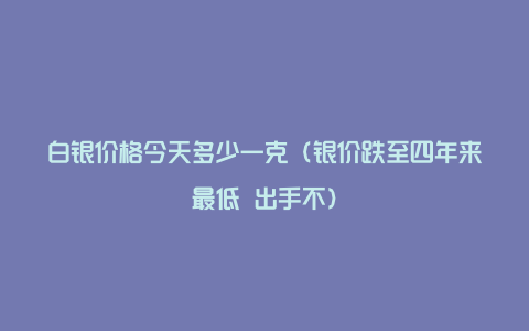 白银价格今天多少一克（银价跌至四年来最低 出手不）