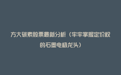 方大碳素股票最新分析（牢牢掌握定价权的石墨电极龙头）