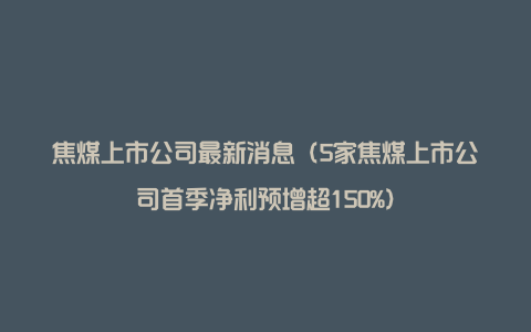 焦煤上市公司最新消息（5家焦煤上市公司首季净利预增超150%）