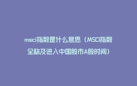 msci指数是什么意思（MSCI指数全称及进入中国股市A股时间）