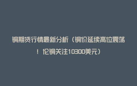 铜期货行情最新分析（铜价延续高位震荡！伦铜关注10300美元）