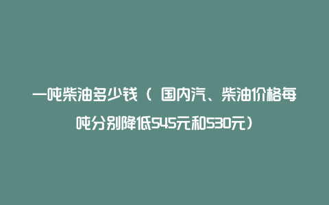 一吨柴油多少钱（ 国内汽、柴油价格每吨分别降低545元和530元）