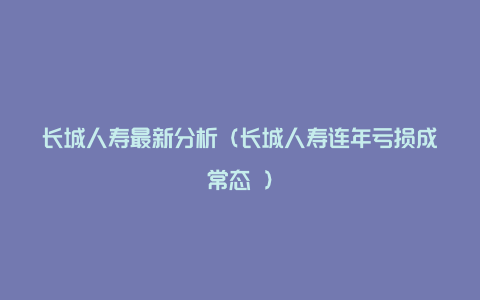 长城人寿最新分析（长城人寿连年亏损成常态 ）