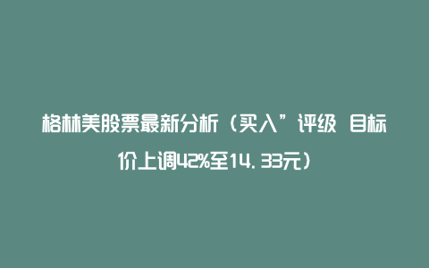 格林美股票最新分析（买入”评级 目标价上调42%至14.33元）