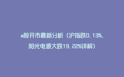 a股开市最新分析（沪指跌0.13%，阳光电源大跌19.22%详解）