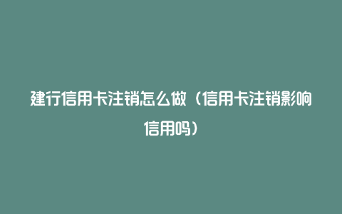 建行信用卡注销怎么做（信用卡注销影响信用吗）