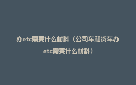 办etc需要什么材料（公司车和货车办etc需要什么材料）