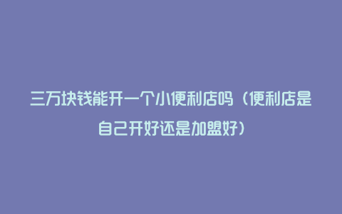 三万块钱能开一个小便利店吗（便利店是自己开好还是加盟好）