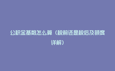 公积金基数怎么算（税前还是税后及额度详解）