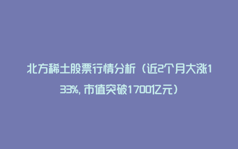 北方稀土股票行情分析（近2个月大涨133%,市值突破1700亿元）