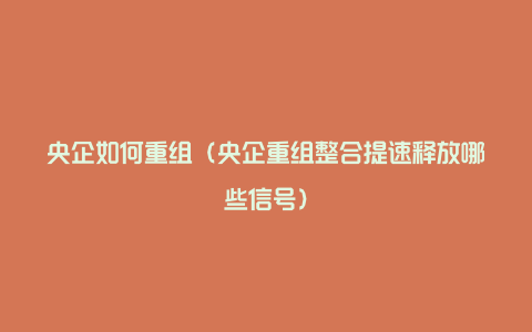 央企如何重组（央企重组整合提速释放哪些信号）