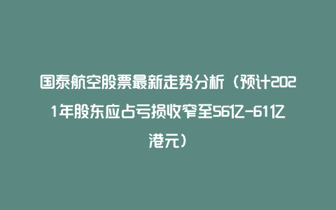 国泰航空股票最新走势分析（预计2021年股东应占亏损收窄至56亿-61亿港元）