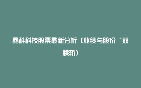 晶科科技股票最新分析（业绩与股价“双腰斩）