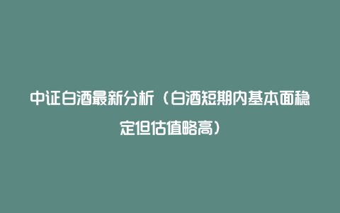 中证白酒最新分析（白酒短期内基本面稳定但估值略高）