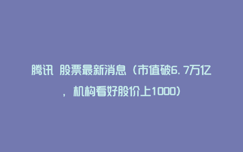 腾讯 股票最新消息（市值破6.7万亿，机构看好股价上1000）