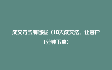 成交方式有哪些（10大成交法，让客户1分钟下单）