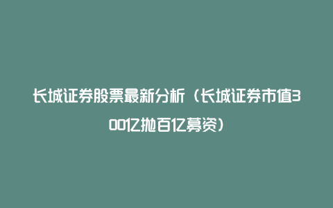 长城证券股票最新分析（长城证券市值300亿抛百亿募资）