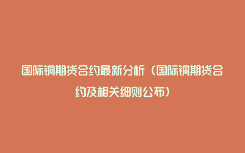 国际铜期货合约最新分析（国际铜期货合约及相关细则公布）