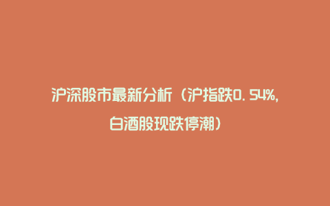 沪深股市最新分析（沪指跌0.54%，白酒股现跌停潮）