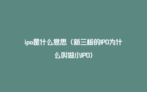 ipo是什么意思（新三板的IPO为什么叫做小IPO）