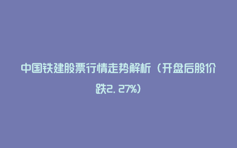 中国铁建股票行情走势解析（开盘后股价跌2.27%）