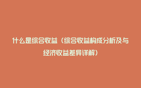 什么是综合收益（综合收益构成分析及与经济收益差异详解）