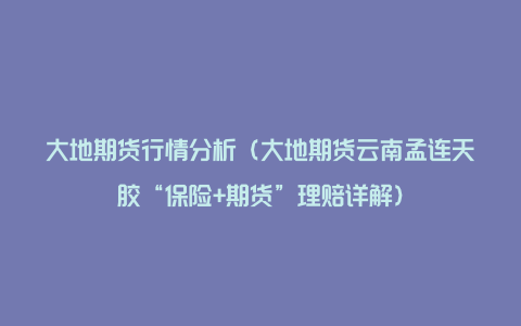 大地期货行情分析（大地期货云南孟连天胶“保险+期货”理赔详解）