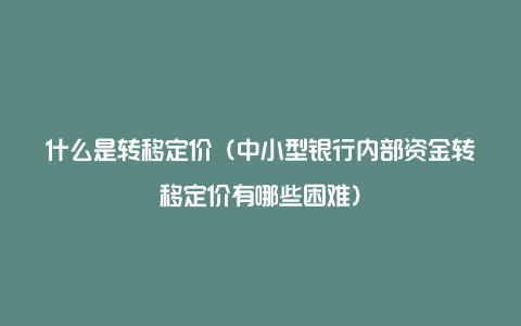 什么是转移定价（中小型银行内部资金转移定价有哪些困难）