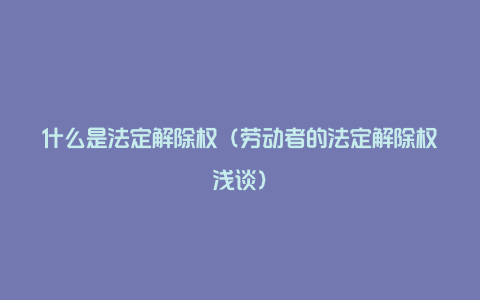 什么是法定解除权（劳动者的法定解除权浅谈）