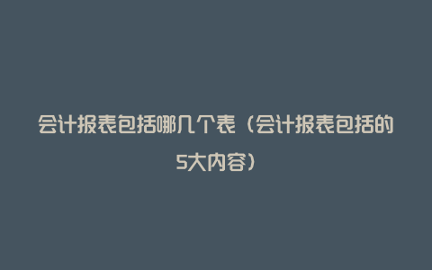 会计报表包括哪几个表（会计报表包括的5大内容）