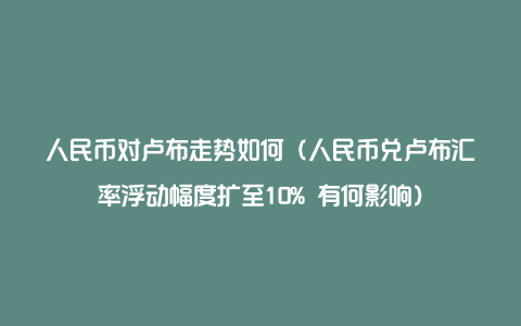 人民币对卢布走势如何（人民币兑卢布汇率浮动幅度扩至10% 有何影响）