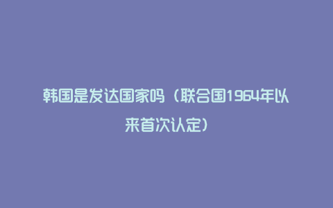 韩国是发达国家吗（联合国1964年以来首次认定）