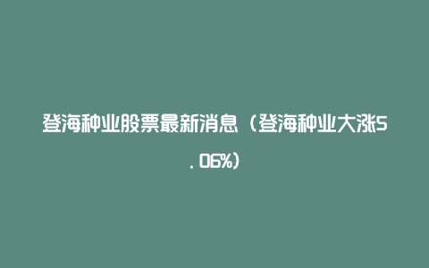 登海种业股票最新消息（登海种业大涨5.06%）