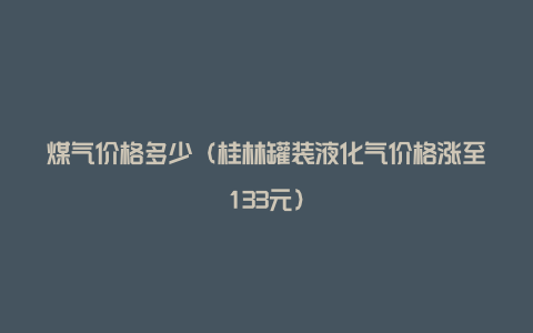 煤气价格多少（桂林罐装液化气价格涨至133元）