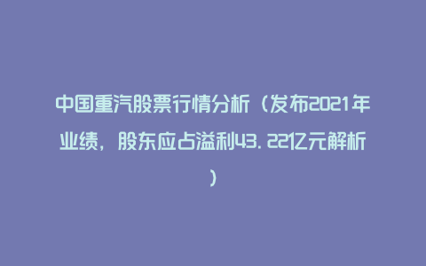 中国重汽股票行情分析（发布2021年业绩，股东应占溢利43.22亿元解析）