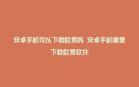 安卓手机可以下载欧易吗 安卓手机哪里下载欧易软件