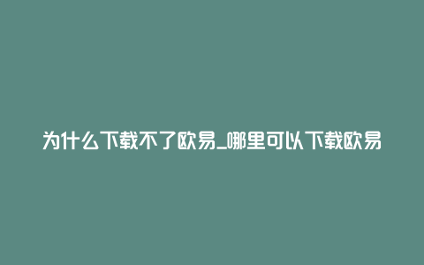 为什么下载不了欧易_哪里可以下载欧易