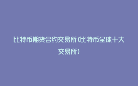 比特币期货合约交易所(比特币全球十大交易所)