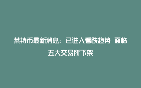 莱特币最新消息：已进入看跌趋势 面临五大交易所下架