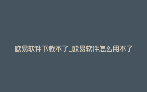 欧易软件下载不了_欧易软件怎么用不了