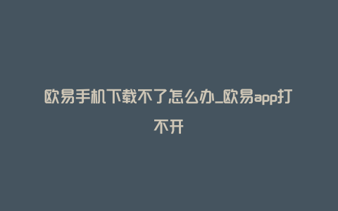 欧易手机下载不了怎么办_欧易app打不开