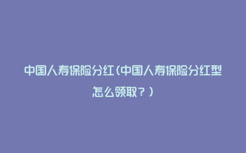 中国人寿保险分红(中国人寿保险分红型怎么领取？)