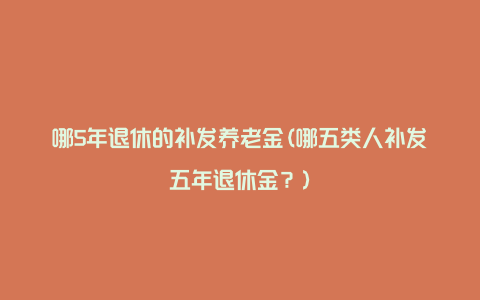 哪5年退休的补发养老金(哪五类人补发五年退休金？)