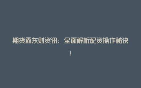 期货鑫东财资讯：全面解析配资操作秘诀！