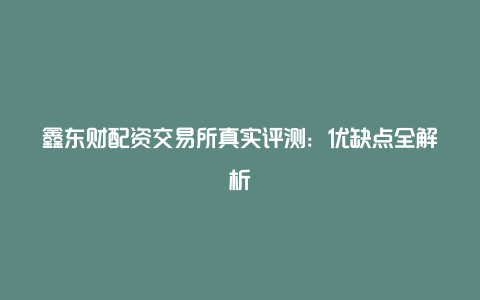 鑫东财配资交易所真实评测：优缺点全解析