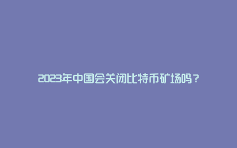 2023年中国会关闭比特币矿场吗？